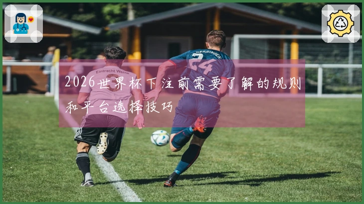 2026世界杯下注前需要了解的规则和平台选择技巧