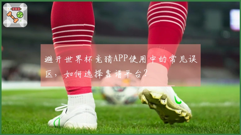 避开世界杯竞猜APP使用中的常见误区，如何选择靠谱平台？